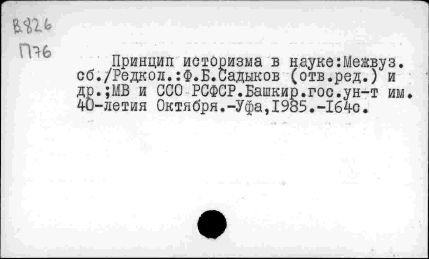 ﻿П?6
Принцип историзма в науке:Межвуз. сб./Редкол.:Ф.Б.Садыков (отв.ред.) и ДР.;МВ и ССО РСФСР.Башкир.гос.ун-т им. 40-летия Октября.-Уфа,I985.-164с.